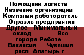 Помощник логиста › Название организации ­ Компания-работодатель › Отрасль предприятия ­ Другое › Минимальный оклад ­ 18 000 - Все города Работа » Вакансии   . Чувашия респ.,Алатырь г.